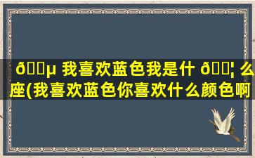 🐵 我喜欢蓝色我是什 🐦 么星座(我喜欢蓝色你喜欢什么颜色啊)